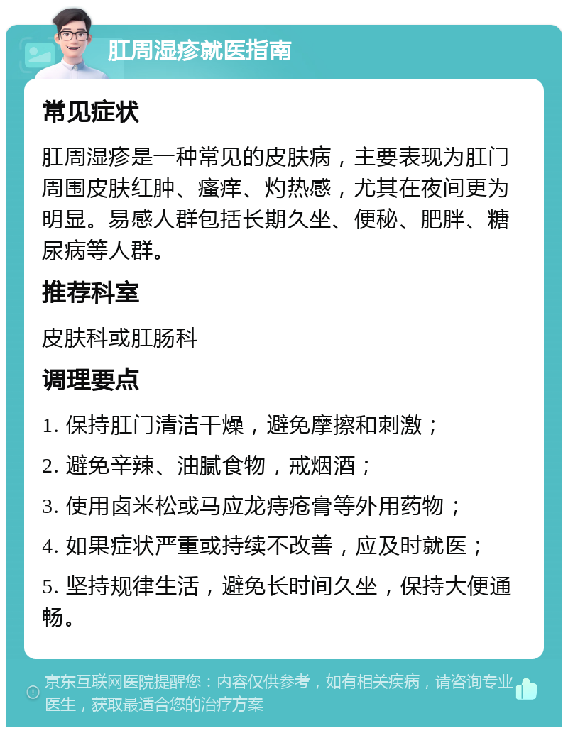 肛周湿疹就医指南 常见症状 肛周湿疹是一种常见的皮肤病，主要表现为肛门周围皮肤红肿、瘙痒、灼热感，尤其在夜间更为明显。易感人群包括长期久坐、便秘、肥胖、糖尿病等人群。 推荐科室 皮肤科或肛肠科 调理要点 1. 保持肛门清洁干燥，避免摩擦和刺激； 2. 避免辛辣、油腻食物，戒烟酒； 3. 使用卤米松或马应龙痔疮膏等外用药物； 4. 如果症状严重或持续不改善，应及时就医； 5. 坚持规律生活，避免长时间久坐，保持大便通畅。