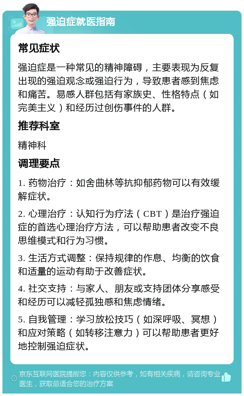 强迫症就医指南 常见症状 强迫症是一种常见的精神障碍，主要表现为反复出现的强迫观念或强迫行为，导致患者感到焦虑和痛苦。易感人群包括有家族史、性格特点（如完美主义）和经历过创伤事件的人群。 推荐科室 精神科 调理要点 1. 药物治疗：如舍曲林等抗抑郁药物可以有效缓解症状。 2. 心理治疗：认知行为疗法（CBT）是治疗强迫症的首选心理治疗方法，可以帮助患者改变不良思维模式和行为习惯。 3. 生活方式调整：保持规律的作息、均衡的饮食和适量的运动有助于改善症状。 4. 社交支持：与家人、朋友或支持团体分享感受和经历可以减轻孤独感和焦虑情绪。 5. 自我管理：学习放松技巧（如深呼吸、冥想）和应对策略（如转移注意力）可以帮助患者更好地控制强迫症状。