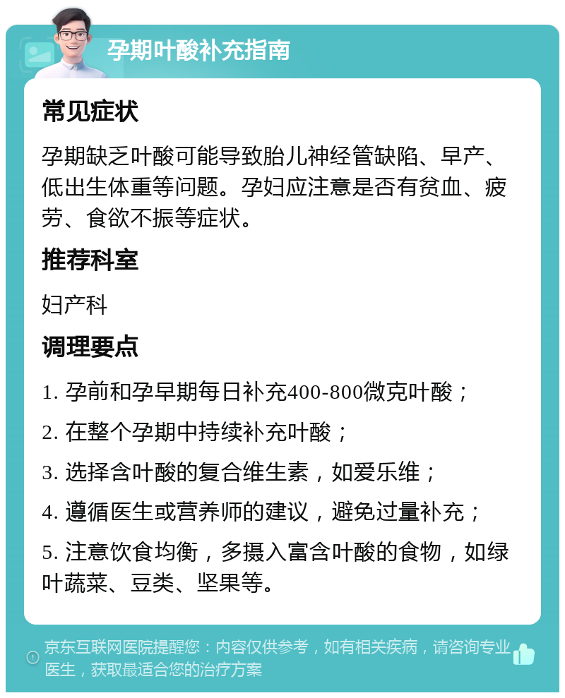 孕期叶酸补充指南 常见症状 孕期缺乏叶酸可能导致胎儿神经管缺陷、早产、低出生体重等问题。孕妇应注意是否有贫血、疲劳、食欲不振等症状。 推荐科室 妇产科 调理要点 1. 孕前和孕早期每日补充400-800微克叶酸； 2. 在整个孕期中持续补充叶酸； 3. 选择含叶酸的复合维生素，如爱乐维； 4. 遵循医生或营养师的建议，避免过量补充； 5. 注意饮食均衡，多摄入富含叶酸的食物，如绿叶蔬菜、豆类、坚果等。