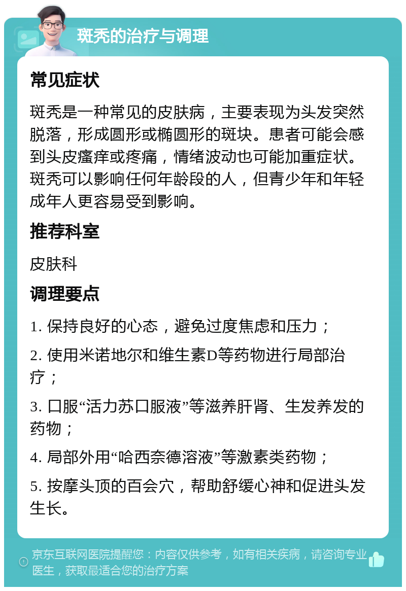 斑秃的治疗与调理 常见症状 斑秃是一种常见的皮肤病，主要表现为头发突然脱落，形成圆形或椭圆形的斑块。患者可能会感到头皮瘙痒或疼痛，情绪波动也可能加重症状。斑秃可以影响任何年龄段的人，但青少年和年轻成年人更容易受到影响。 推荐科室 皮肤科 调理要点 1. 保持良好的心态，避免过度焦虑和压力； 2. 使用米诺地尔和维生素D等药物进行局部治疗； 3. 口服“活力苏口服液”等滋养肝肾、生发养发的药物； 4. 局部外用“哈西奈德溶液”等激素类药物； 5. 按摩头顶的百会穴，帮助舒缓心神和促进头发生长。