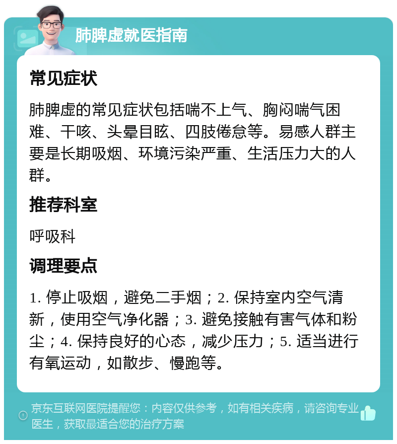 肺脾虚就医指南 常见症状 肺脾虚的常见症状包括喘不上气、胸闷喘气困难、干咳、头晕目眩、四肢倦怠等。易感人群主要是长期吸烟、环境污染严重、生活压力大的人群。 推荐科室 呼吸科 调理要点 1. 停止吸烟，避免二手烟；2. 保持室内空气清新，使用空气净化器；3. 避免接触有害气体和粉尘；4. 保持良好的心态，减少压力；5. 适当进行有氧运动，如散步、慢跑等。