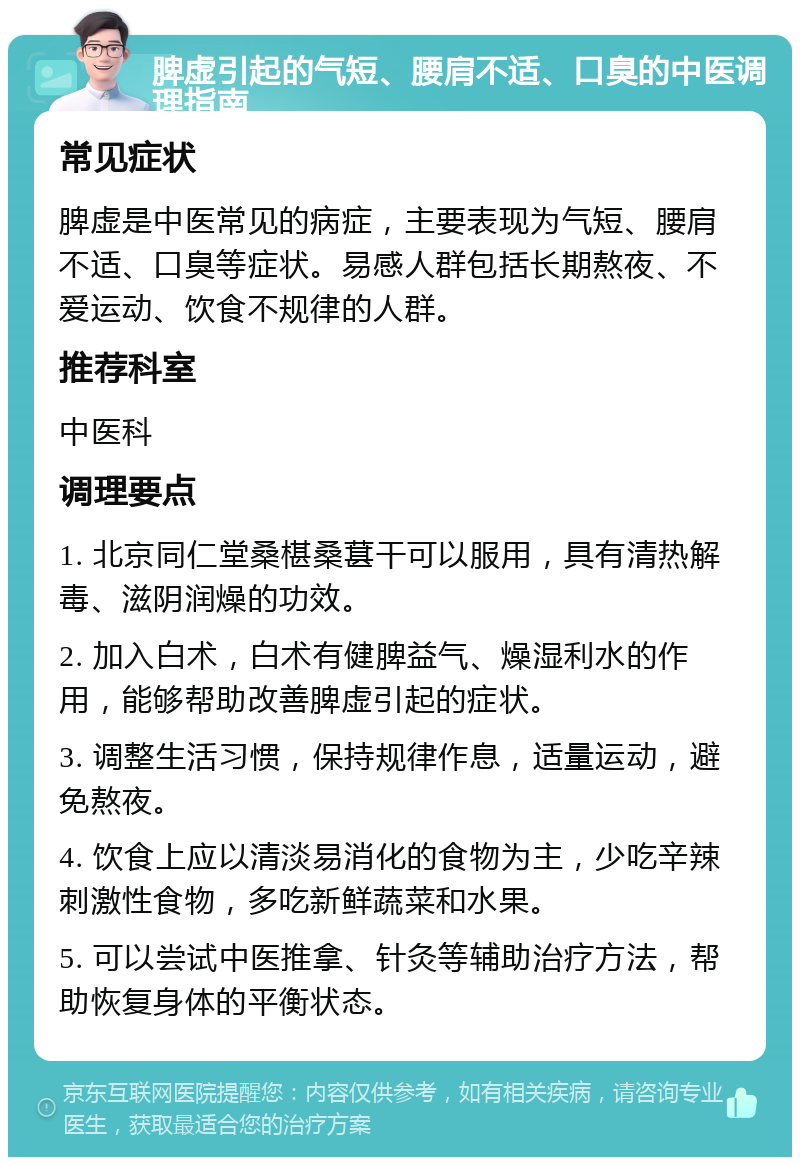 脾虚引起的气短、腰肩不适、口臭的中医调理指南 常见症状 脾虚是中医常见的病症，主要表现为气短、腰肩不适、口臭等症状。易感人群包括长期熬夜、不爱运动、饮食不规律的人群。 推荐科室 中医科 调理要点 1. 北京同仁堂桑椹桑葚干可以服用，具有清热解毒、滋阴润燥的功效。 2. 加入白术，白术有健脾益气、燥湿利水的作用，能够帮助改善脾虚引起的症状。 3. 调整生活习惯，保持规律作息，适量运动，避免熬夜。 4. 饮食上应以清淡易消化的食物为主，少吃辛辣刺激性食物，多吃新鲜蔬菜和水果。 5. 可以尝试中医推拿、针灸等辅助治疗方法，帮助恢复身体的平衡状态。