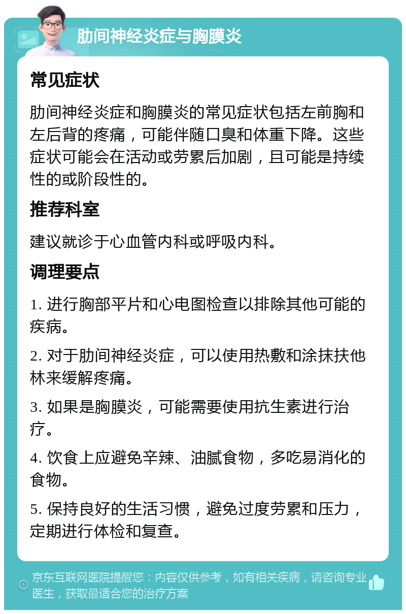 肋间神经炎症与胸膜炎 常见症状 肋间神经炎症和胸膜炎的常见症状包括左前胸和左后背的疼痛，可能伴随口臭和体重下降。这些症状可能会在活动或劳累后加剧，且可能是持续性的或阶段性的。 推荐科室 建议就诊于心血管内科或呼吸内科。 调理要点 1. 进行胸部平片和心电图检查以排除其他可能的疾病。 2. 对于肋间神经炎症，可以使用热敷和涂抹扶他林来缓解疼痛。 3. 如果是胸膜炎，可能需要使用抗生素进行治疗。 4. 饮食上应避免辛辣、油腻食物，多吃易消化的食物。 5. 保持良好的生活习惯，避免过度劳累和压力，定期进行体检和复查。