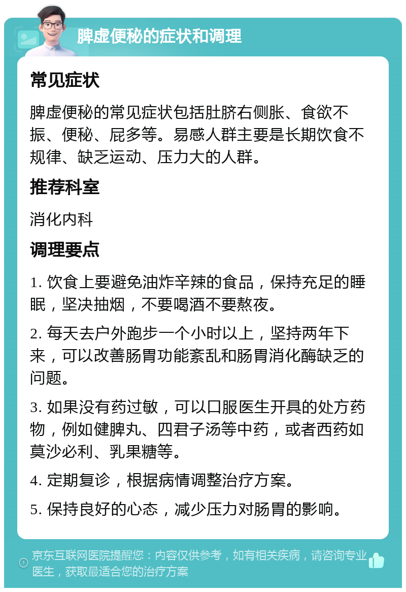 脾虚便秘的症状和调理 常见症状 脾虚便秘的常见症状包括肚脐右侧胀、食欲不振、便秘、屁多等。易感人群主要是长期饮食不规律、缺乏运动、压力大的人群。 推荐科室 消化内科 调理要点 1. 饮食上要避免油炸辛辣的食品，保持充足的睡眠，坚决抽烟，不要喝酒不要熬夜。 2. 每天去户外跑步一个小时以上，坚持两年下来，可以改善肠胃功能紊乱和肠胃消化酶缺乏的问题。 3. 如果没有药过敏，可以口服医生开具的处方药物，例如健脾丸、四君子汤等中药，或者西药如莫沙必利、乳果糖等。 4. 定期复诊，根据病情调整治疗方案。 5. 保持良好的心态，减少压力对肠胃的影响。