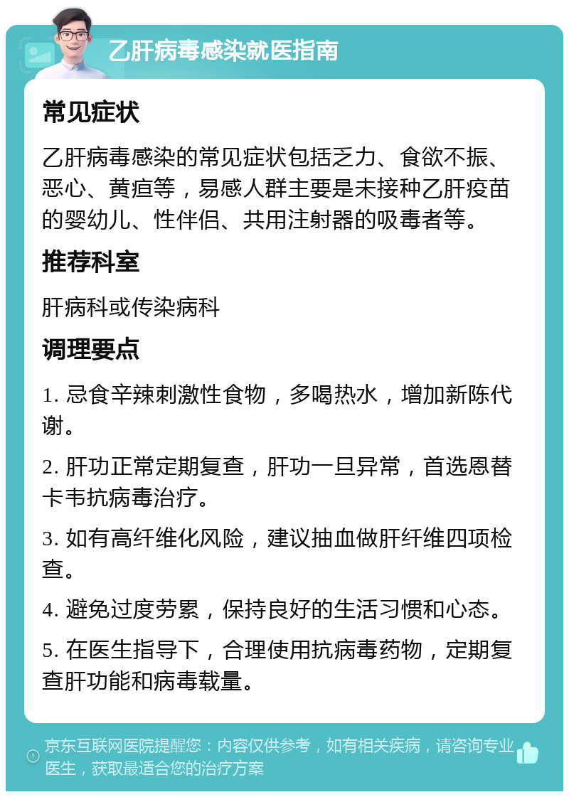 乙肝病毒感染就医指南 常见症状 乙肝病毒感染的常见症状包括乏力、食欲不振、恶心、黄疸等，易感人群主要是未接种乙肝疫苗的婴幼儿、性伴侣、共用注射器的吸毒者等。 推荐科室 肝病科或传染病科 调理要点 1. 忌食辛辣刺激性食物，多喝热水，增加新陈代谢。 2. 肝功正常定期复查，肝功一旦异常，首选恩替卡韦抗病毒治疗。 3. 如有高纤维化风险，建议抽血做肝纤维四项检查。 4. 避免过度劳累，保持良好的生活习惯和心态。 5. 在医生指导下，合理使用抗病毒药物，定期复查肝功能和病毒载量。