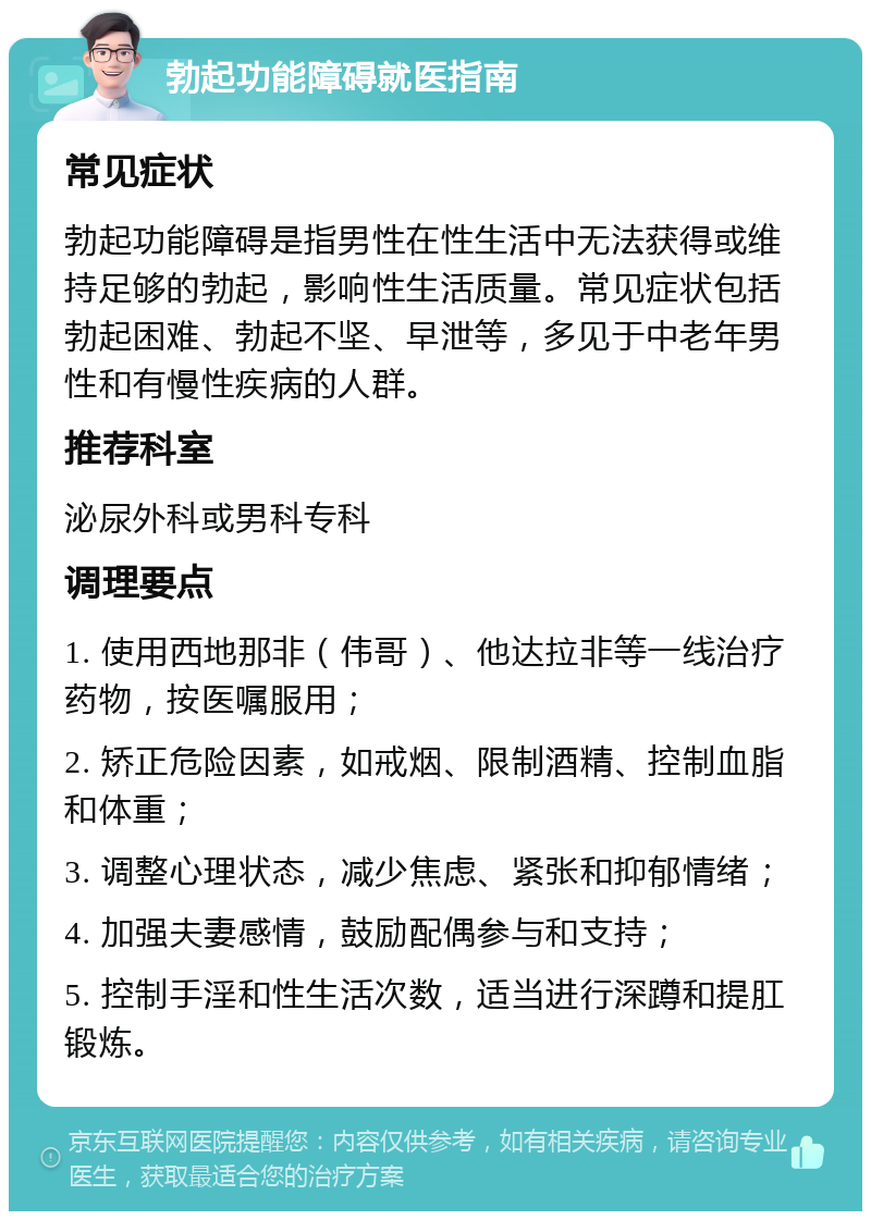 勃起功能障碍就医指南 常见症状 勃起功能障碍是指男性在性生活中无法获得或维持足够的勃起，影响性生活质量。常见症状包括勃起困难、勃起不坚、早泄等，多见于中老年男性和有慢性疾病的人群。 推荐科室 泌尿外科或男科专科 调理要点 1. 使用西地那非（伟哥）、他达拉非等一线治疗药物，按医嘱服用； 2. 矫正危险因素，如戒烟、限制酒精、控制血脂和体重； 3. 调整心理状态，减少焦虑、紧张和抑郁情绪； 4. 加强夫妻感情，鼓励配偶参与和支持； 5. 控制手淫和性生活次数，适当进行深蹲和提肛锻炼。