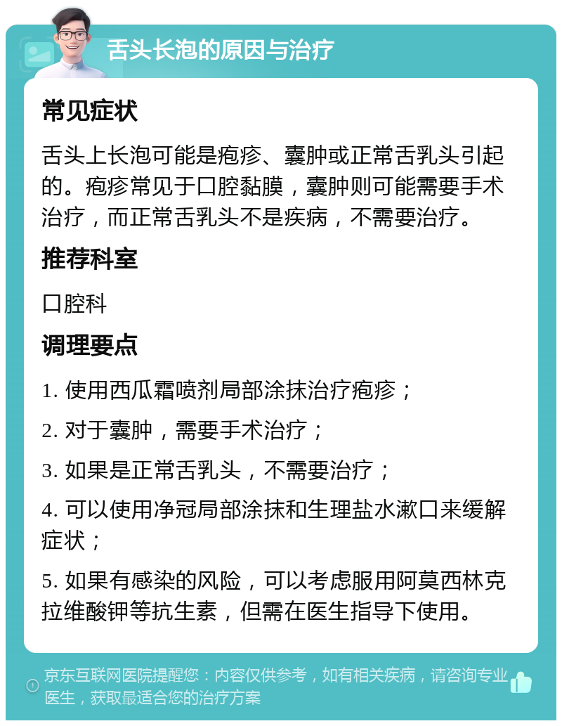 舌头长泡的原因与治疗 常见症状 舌头上长泡可能是疱疹、囊肿或正常舌乳头引起的。疱疹常见于口腔黏膜，囊肿则可能需要手术治疗，而正常舌乳头不是疾病，不需要治疗。 推荐科室 口腔科 调理要点 1. 使用西瓜霜喷剂局部涂抹治疗疱疹； 2. 对于囊肿，需要手术治疗； 3. 如果是正常舌乳头，不需要治疗； 4. 可以使用净冠局部涂抹和生理盐水漱口来缓解症状； 5. 如果有感染的风险，可以考虑服用阿莫西林克拉维酸钾等抗生素，但需在医生指导下使用。