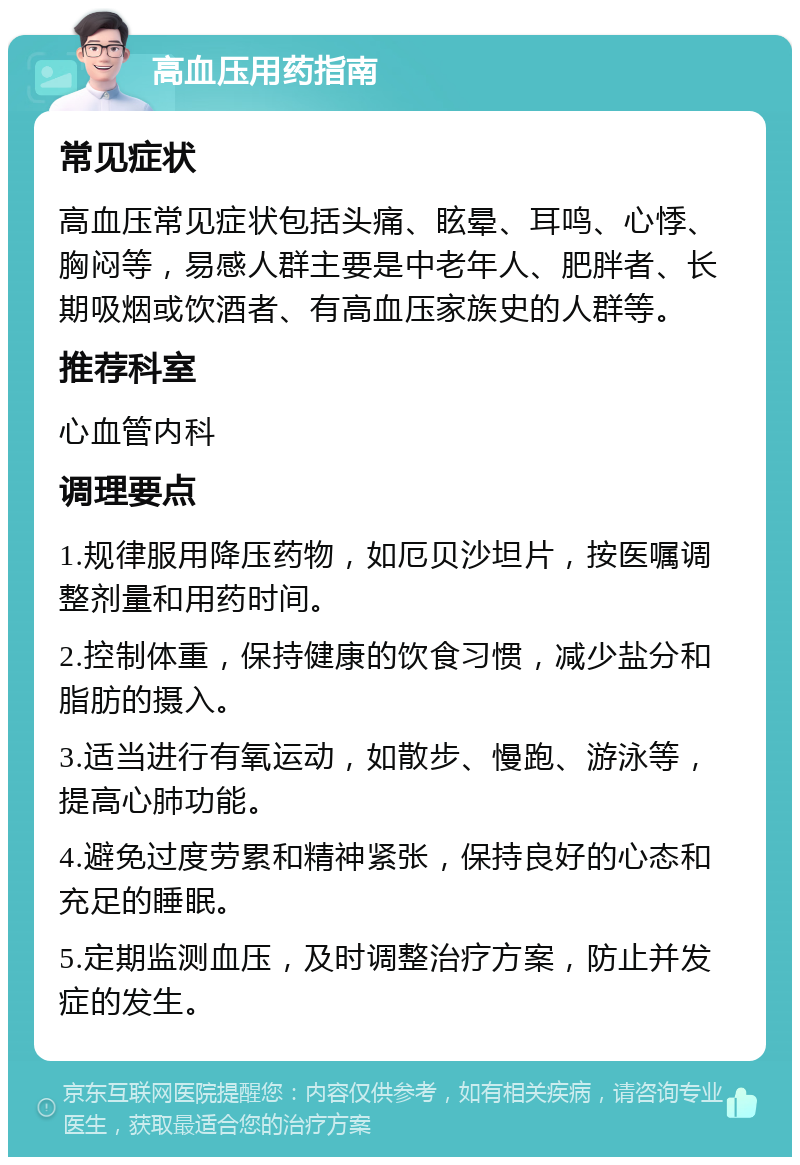 高血压用药指南 常见症状 高血压常见症状包括头痛、眩晕、耳鸣、心悸、胸闷等，易感人群主要是中老年人、肥胖者、长期吸烟或饮酒者、有高血压家族史的人群等。 推荐科室 心血管内科 调理要点 1.规律服用降压药物，如厄贝沙坦片，按医嘱调整剂量和用药时间。 2.控制体重，保持健康的饮食习惯，减少盐分和脂肪的摄入。 3.适当进行有氧运动，如散步、慢跑、游泳等，提高心肺功能。 4.避免过度劳累和精神紧张，保持良好的心态和充足的睡眠。 5.定期监测血压，及时调整治疗方案，防止并发症的发生。