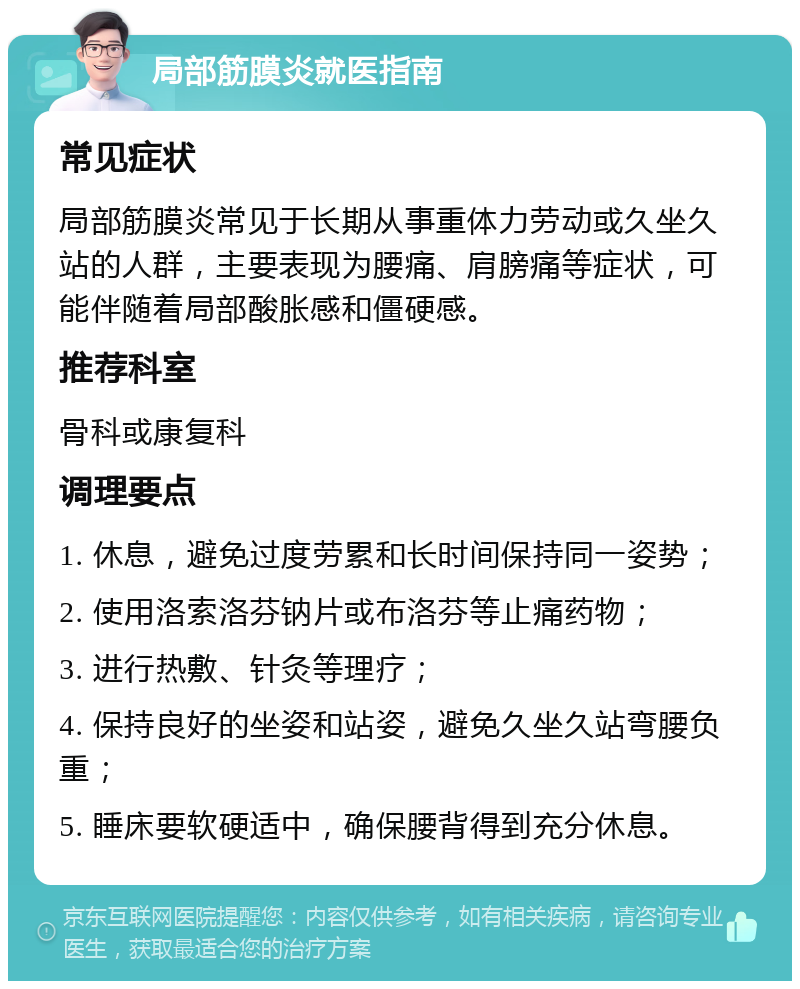 局部筋膜炎就医指南 常见症状 局部筋膜炎常见于长期从事重体力劳动或久坐久站的人群，主要表现为腰痛、肩膀痛等症状，可能伴随着局部酸胀感和僵硬感。 推荐科室 骨科或康复科 调理要点 1. 休息，避免过度劳累和长时间保持同一姿势； 2. 使用洛索洛芬钠片或布洛芬等止痛药物； 3. 进行热敷、针灸等理疗； 4. 保持良好的坐姿和站姿，避免久坐久站弯腰负重； 5. 睡床要软硬适中，确保腰背得到充分休息。