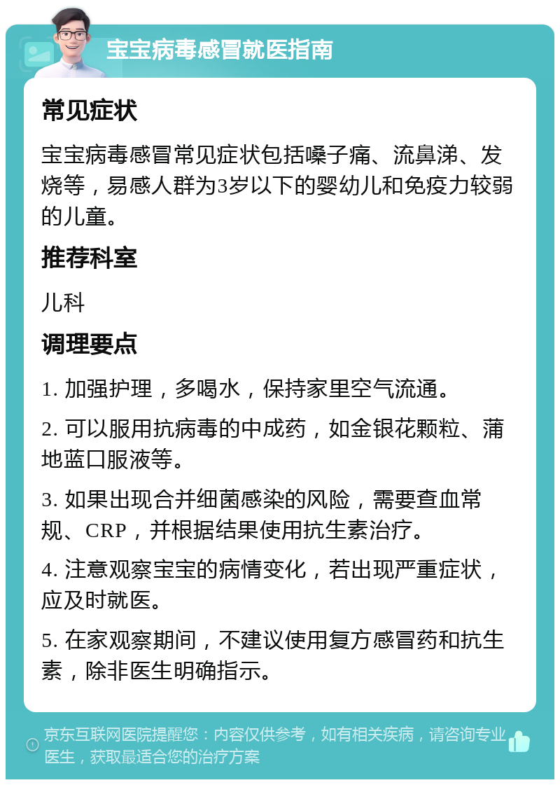 宝宝病毒感冒就医指南 常见症状 宝宝病毒感冒常见症状包括嗓子痛、流鼻涕、发烧等，易感人群为3岁以下的婴幼儿和免疫力较弱的儿童。 推荐科室 儿科 调理要点 1. 加强护理，多喝水，保持家里空气流通。 2. 可以服用抗病毒的中成药，如金银花颗粒、蒲地蓝口服液等。 3. 如果出现合并细菌感染的风险，需要查血常规、CRP，并根据结果使用抗生素治疗。 4. 注意观察宝宝的病情变化，若出现严重症状，应及时就医。 5. 在家观察期间，不建议使用复方感冒药和抗生素，除非医生明确指示。