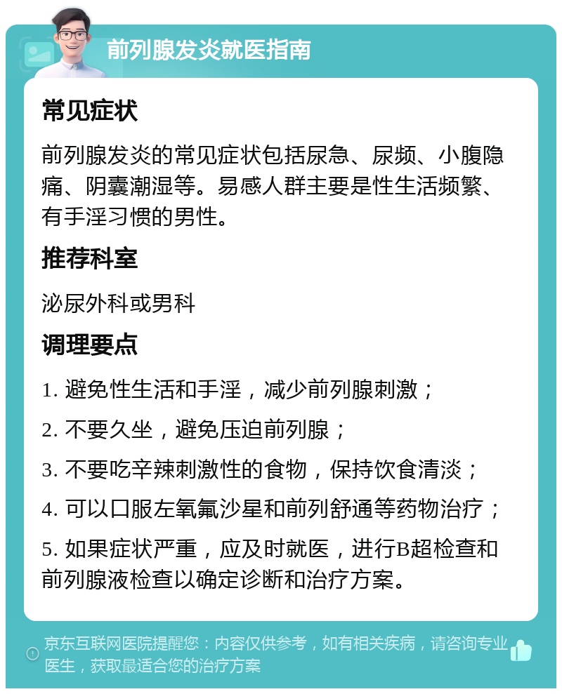 前列腺发炎就医指南 常见症状 前列腺发炎的常见症状包括尿急、尿频、小腹隐痛、阴囊潮湿等。易感人群主要是性生活频繁、有手淫习惯的男性。 推荐科室 泌尿外科或男科 调理要点 1. 避免性生活和手淫，减少前列腺刺激； 2. 不要久坐，避免压迫前列腺； 3. 不要吃辛辣刺激性的食物，保持饮食清淡； 4. 可以口服左氧氟沙星和前列舒通等药物治疗； 5. 如果症状严重，应及时就医，进行B超检查和前列腺液检查以确定诊断和治疗方案。