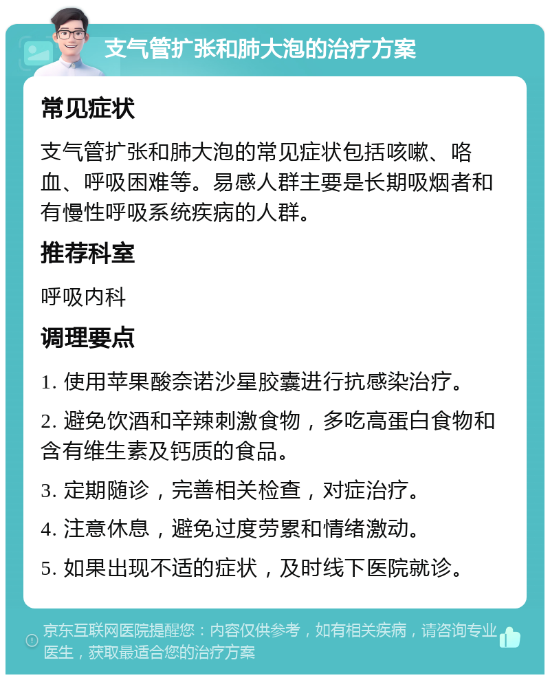 支气管扩张和肺大泡的治疗方案 常见症状 支气管扩张和肺大泡的常见症状包括咳嗽、咯血、呼吸困难等。易感人群主要是长期吸烟者和有慢性呼吸系统疾病的人群。 推荐科室 呼吸内科 调理要点 1. 使用苹果酸奈诺沙星胶囊进行抗感染治疗。 2. 避免饮酒和辛辣刺激食物，多吃高蛋白食物和含有维生素及钙质的食品。 3. 定期随诊，完善相关检查，对症治疗。 4. 注意休息，避免过度劳累和情绪激动。 5. 如果出现不适的症状，及时线下医院就诊。