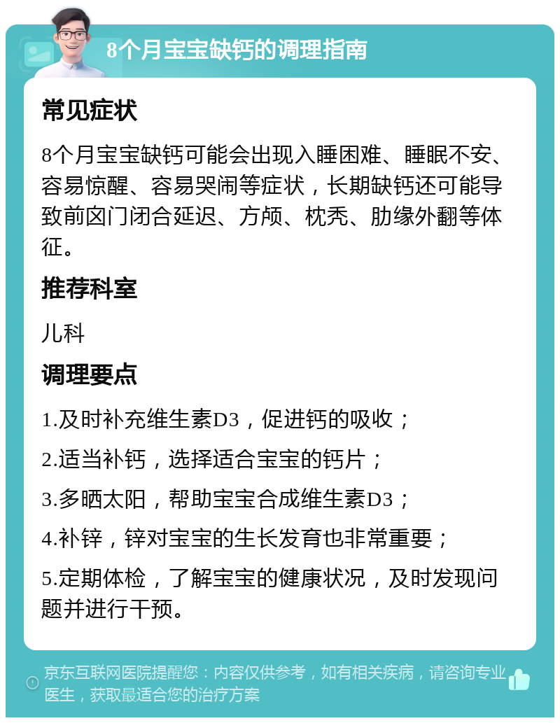 8个月宝宝缺钙的调理指南 常见症状 8个月宝宝缺钙可能会出现入睡困难、睡眠不安、容易惊醒、容易哭闹等症状，长期缺钙还可能导致前囟门闭合延迟、方颅、枕秃、肋缘外翻等体征。 推荐科室 儿科 调理要点 1.及时补充维生素D3，促进钙的吸收； 2.适当补钙，选择适合宝宝的钙片； 3.多晒太阳，帮助宝宝合成维生素D3； 4.补锌，锌对宝宝的生长发育也非常重要； 5.定期体检，了解宝宝的健康状况，及时发现问题并进行干预。