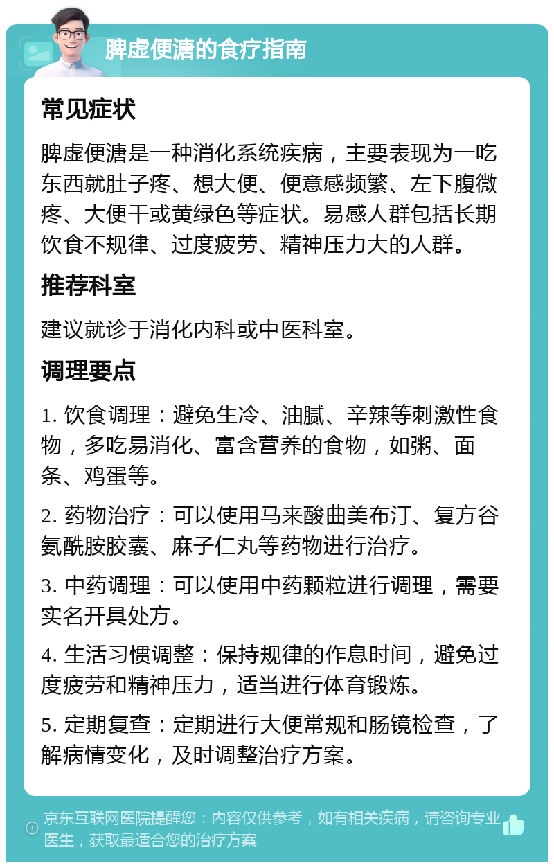 脾虚便溏的食疗指南 常见症状 脾虚便溏是一种消化系统疾病，主要表现为一吃东西就肚子疼、想大便、便意感频繁、左下腹微疼、大便干或黄绿色等症状。易感人群包括长期饮食不规律、过度疲劳、精神压力大的人群。 推荐科室 建议就诊于消化内科或中医科室。 调理要点 1. 饮食调理：避免生冷、油腻、辛辣等刺激性食物，多吃易消化、富含营养的食物，如粥、面条、鸡蛋等。 2. 药物治疗：可以使用马来酸曲美布汀、复方谷氨酰胺胶囊、麻子仁丸等药物进行治疗。 3. 中药调理：可以使用中药颗粒进行调理，需要实名开具处方。 4. 生活习惯调整：保持规律的作息时间，避免过度疲劳和精神压力，适当进行体育锻炼。 5. 定期复查：定期进行大便常规和肠镜检查，了解病情变化，及时调整治疗方案。