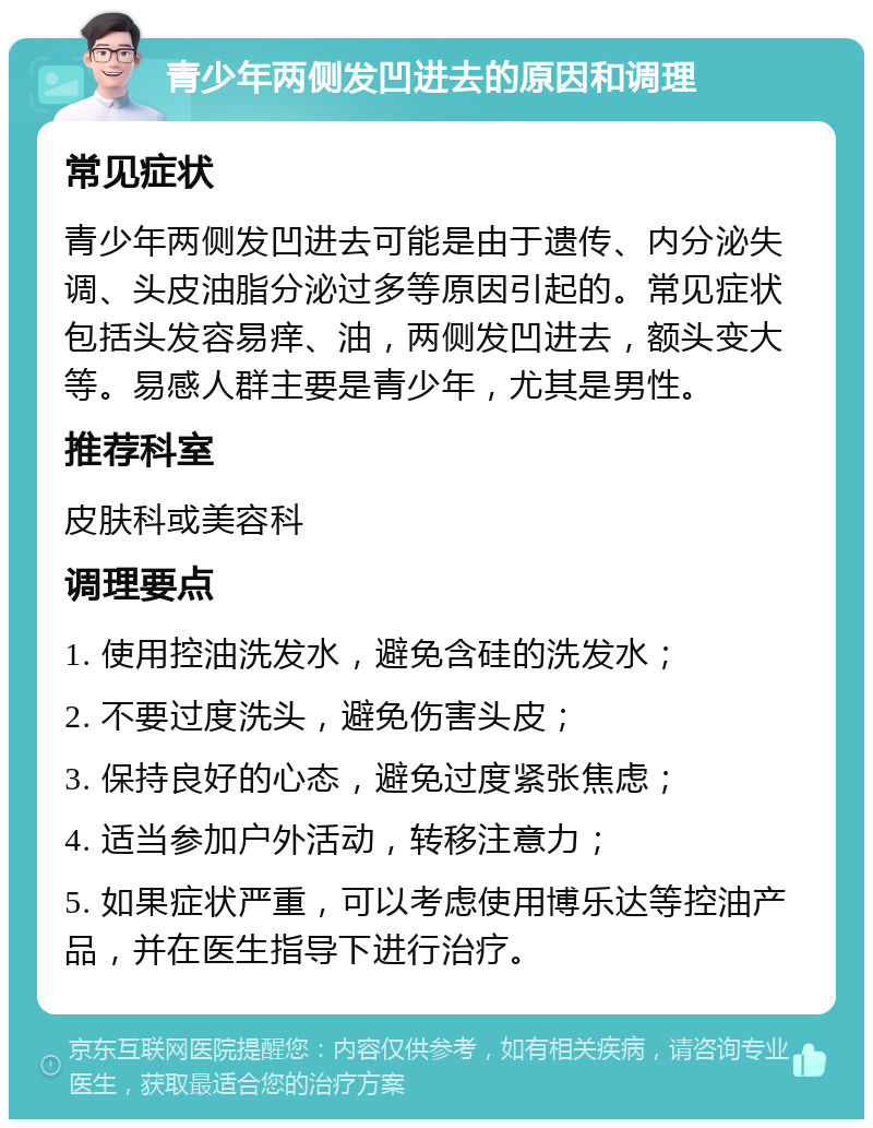 青少年两侧发凹进去的原因和调理 常见症状 青少年两侧发凹进去可能是由于遗传、内分泌失调、头皮油脂分泌过多等原因引起的。常见症状包括头发容易痒、油，两侧发凹进去，额头变大等。易感人群主要是青少年，尤其是男性。 推荐科室 皮肤科或美容科 调理要点 1. 使用控油洗发水，避免含硅的洗发水； 2. 不要过度洗头，避免伤害头皮； 3. 保持良好的心态，避免过度紧张焦虑； 4. 适当参加户外活动，转移注意力； 5. 如果症状严重，可以考虑使用博乐达等控油产品，并在医生指导下进行治疗。