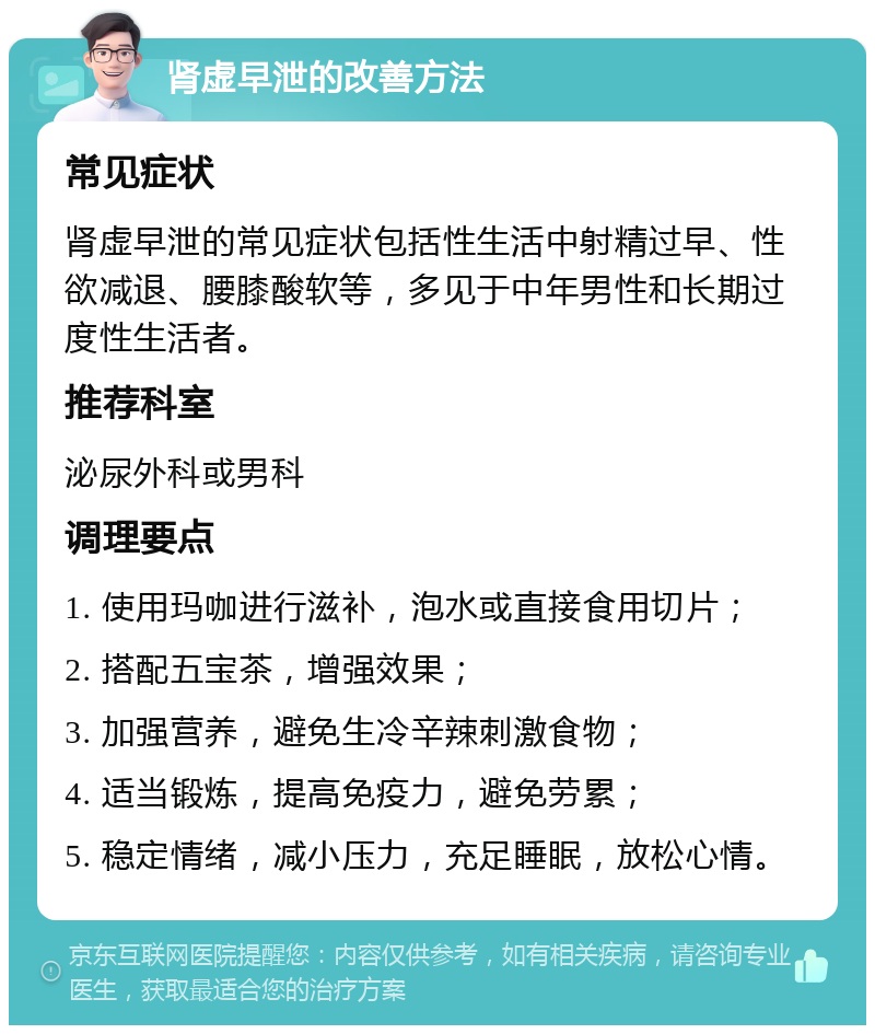 肾虚早泄的改善方法 常见症状 肾虚早泄的常见症状包括性生活中射精过早、性欲减退、腰膝酸软等，多见于中年男性和长期过度性生活者。 推荐科室 泌尿外科或男科 调理要点 1. 使用玛咖进行滋补，泡水或直接食用切片； 2. 搭配五宝茶，增强效果； 3. 加强营养，避免生冷辛辣刺激食物； 4. 适当锻炼，提高免疫力，避免劳累； 5. 稳定情绪，减小压力，充足睡眠，放松心情。