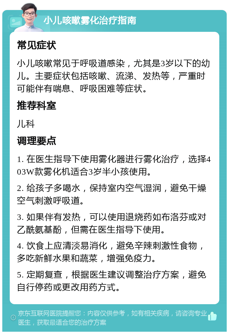 小儿咳嗽雾化治疗指南 常见症状 小儿咳嗽常见于呼吸道感染，尤其是3岁以下的幼儿。主要症状包括咳嗽、流涕、发热等，严重时可能伴有喘息、呼吸困难等症状。 推荐科室 儿科 调理要点 1. 在医生指导下使用雾化器进行雾化治疗，选择403W款雾化机适合3岁半小孩使用。 2. 给孩子多喝水，保持室内空气湿润，避免干燥空气刺激呼吸道。 3. 如果伴有发热，可以使用退烧药如布洛芬或对乙酰氨基酚，但需在医生指导下使用。 4. 饮食上应清淡易消化，避免辛辣刺激性食物，多吃新鲜水果和蔬菜，增强免疫力。 5. 定期复查，根据医生建议调整治疗方案，避免自行停药或更改用药方式。