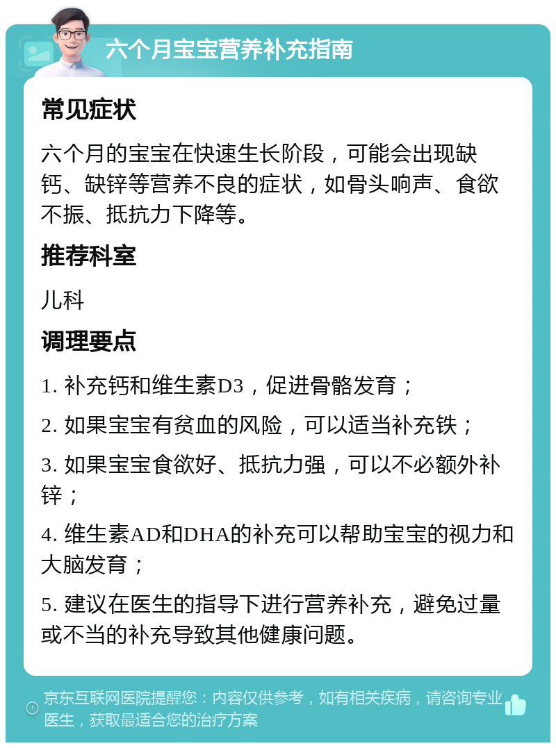 六个月宝宝营养补充指南 常见症状 六个月的宝宝在快速生长阶段，可能会出现缺钙、缺锌等营养不良的症状，如骨头响声、食欲不振、抵抗力下降等。 推荐科室 儿科 调理要点 1. 补充钙和维生素D3，促进骨骼发育； 2. 如果宝宝有贫血的风险，可以适当补充铁； 3. 如果宝宝食欲好、抵抗力强，可以不必额外补锌； 4. 维生素AD和DHA的补充可以帮助宝宝的视力和大脑发育； 5. 建议在医生的指导下进行营养补充，避免过量或不当的补充导致其他健康问题。