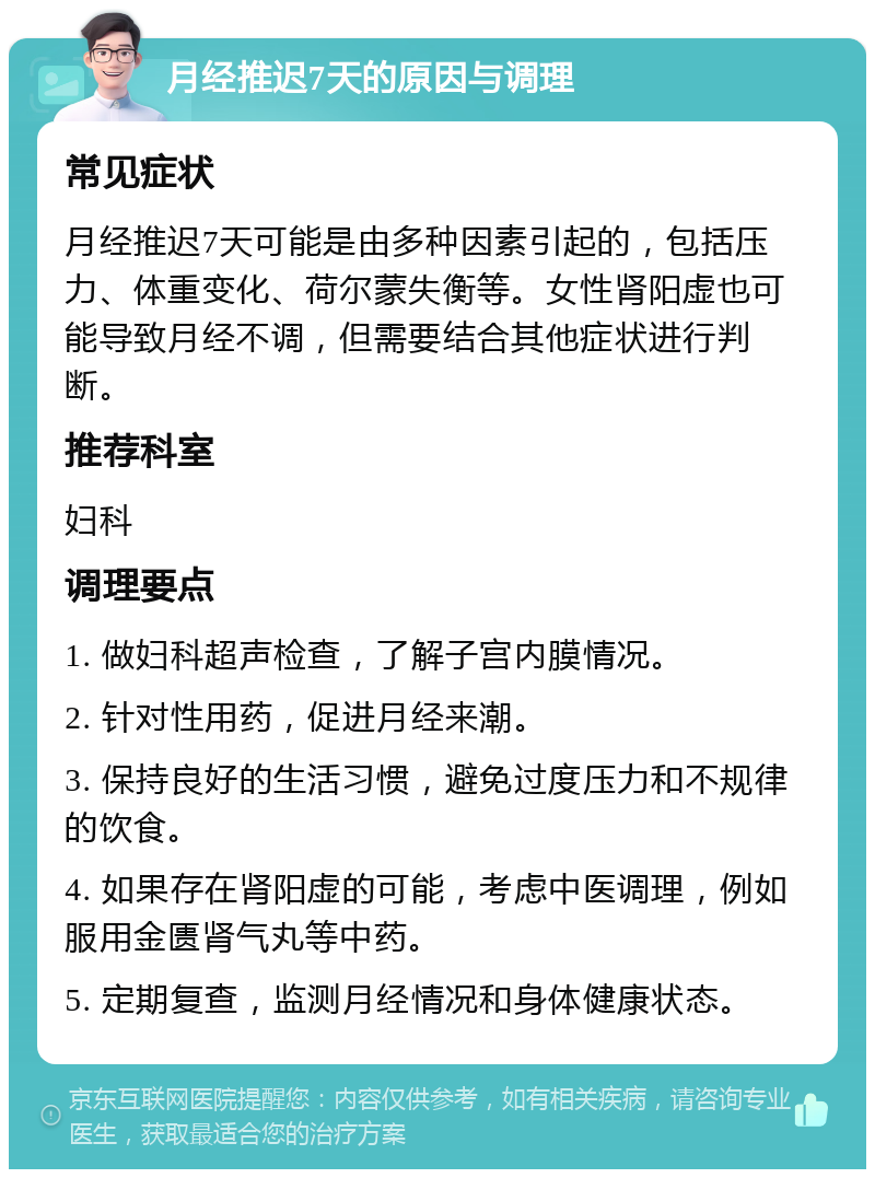 月经推迟7天的原因与调理 常见症状 月经推迟7天可能是由多种因素引起的，包括压力、体重变化、荷尔蒙失衡等。女性肾阳虚也可能导致月经不调，但需要结合其他症状进行判断。 推荐科室 妇科 调理要点 1. 做妇科超声检查，了解子宫内膜情况。 2. 针对性用药，促进月经来潮。 3. 保持良好的生活习惯，避免过度压力和不规律的饮食。 4. 如果存在肾阳虚的可能，考虑中医调理，例如服用金匮肾气丸等中药。 5. 定期复查，监测月经情况和身体健康状态。