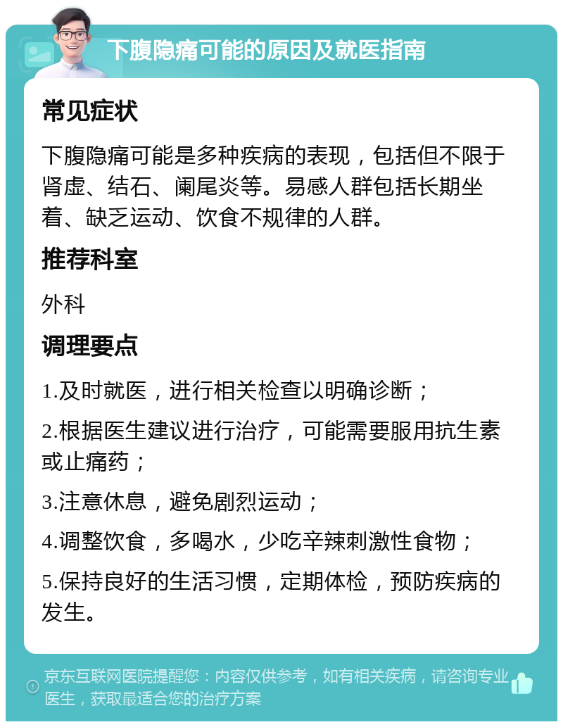 下腹隐痛可能的原因及就医指南 常见症状 下腹隐痛可能是多种疾病的表现，包括但不限于肾虚、结石、阑尾炎等。易感人群包括长期坐着、缺乏运动、饮食不规律的人群。 推荐科室 外科 调理要点 1.及时就医，进行相关检查以明确诊断； 2.根据医生建议进行治疗，可能需要服用抗生素或止痛药； 3.注意休息，避免剧烈运动； 4.调整饮食，多喝水，少吃辛辣刺激性食物； 5.保持良好的生活习惯，定期体检，预防疾病的发生。