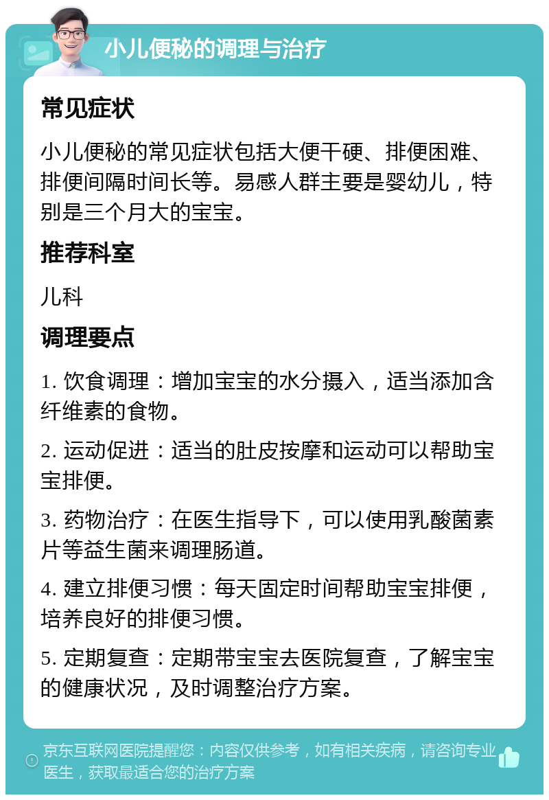 小儿便秘的调理与治疗 常见症状 小儿便秘的常见症状包括大便干硬、排便困难、排便间隔时间长等。易感人群主要是婴幼儿，特别是三个月大的宝宝。 推荐科室 儿科 调理要点 1. 饮食调理：增加宝宝的水分摄入，适当添加含纤维素的食物。 2. 运动促进：适当的肚皮按摩和运动可以帮助宝宝排便。 3. 药物治疗：在医生指导下，可以使用乳酸菌素片等益生菌来调理肠道。 4. 建立排便习惯：每天固定时间帮助宝宝排便，培养良好的排便习惯。 5. 定期复查：定期带宝宝去医院复查，了解宝宝的健康状况，及时调整治疗方案。