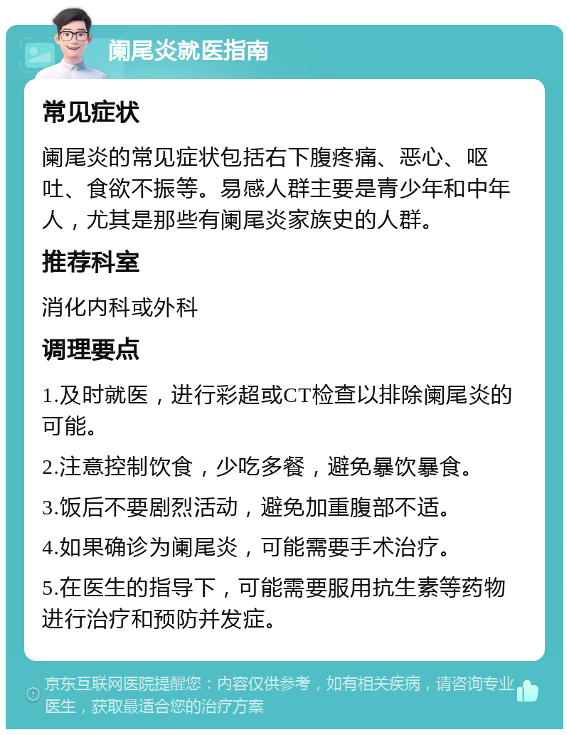 阑尾炎就医指南 常见症状 阑尾炎的常见症状包括右下腹疼痛、恶心、呕吐、食欲不振等。易感人群主要是青少年和中年人，尤其是那些有阑尾炎家族史的人群。 推荐科室 消化内科或外科 调理要点 1.及时就医，进行彩超或CT检查以排除阑尾炎的可能。 2.注意控制饮食，少吃多餐，避免暴饮暴食。 3.饭后不要剧烈活动，避免加重腹部不适。 4.如果确诊为阑尾炎，可能需要手术治疗。 5.在医生的指导下，可能需要服用抗生素等药物进行治疗和预防并发症。