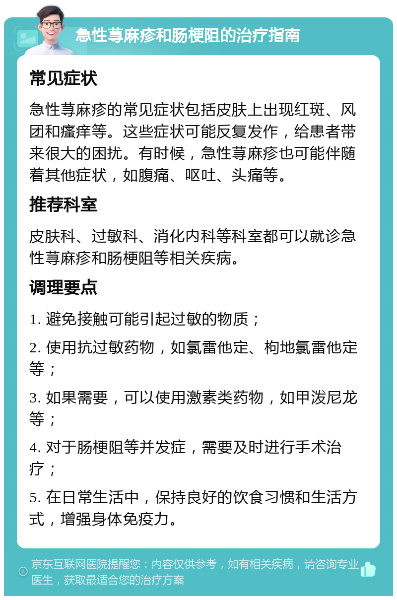 急性荨麻疹和肠梗阻的治疗指南 常见症状 急性荨麻疹的常见症状包括皮肤上出现红斑、风团和瘙痒等。这些症状可能反复发作，给患者带来很大的困扰。有时候，急性荨麻疹也可能伴随着其他症状，如腹痛、呕吐、头痛等。 推荐科室 皮肤科、过敏科、消化内科等科室都可以就诊急性荨麻疹和肠梗阻等相关疾病。 调理要点 1. 避免接触可能引起过敏的物质； 2. 使用抗过敏药物，如氯雷他定、枸地氯雷他定等； 3. 如果需要，可以使用激素类药物，如甲泼尼龙等； 4. 对于肠梗阻等并发症，需要及时进行手术治疗； 5. 在日常生活中，保持良好的饮食习惯和生活方式，增强身体免疫力。