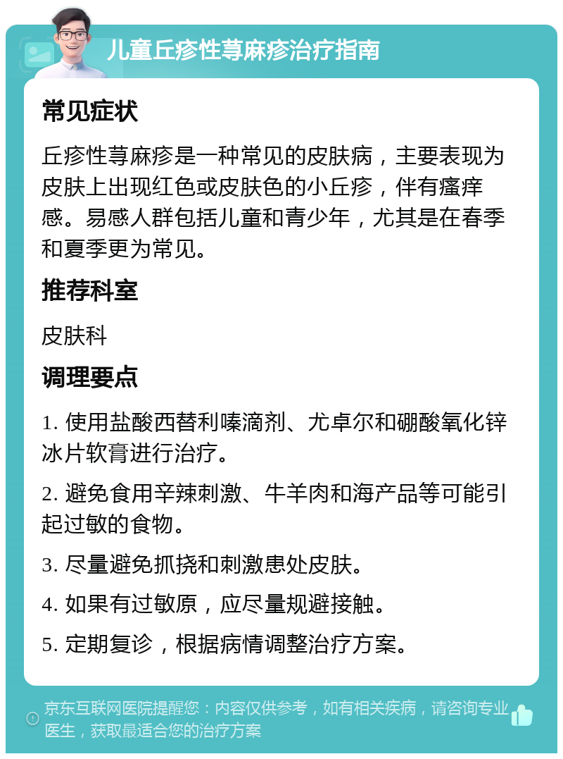 儿童丘疹性荨麻疹治疗指南 常见症状 丘疹性荨麻疹是一种常见的皮肤病，主要表现为皮肤上出现红色或皮肤色的小丘疹，伴有瘙痒感。易感人群包括儿童和青少年，尤其是在春季和夏季更为常见。 推荐科室 皮肤科 调理要点 1. 使用盐酸西替利嗪滴剂、尤卓尔和硼酸氧化锌冰片软膏进行治疗。 2. 避免食用辛辣刺激、牛羊肉和海产品等可能引起过敏的食物。 3. 尽量避免抓挠和刺激患处皮肤。 4. 如果有过敏原，应尽量规避接触。 5. 定期复诊，根据病情调整治疗方案。