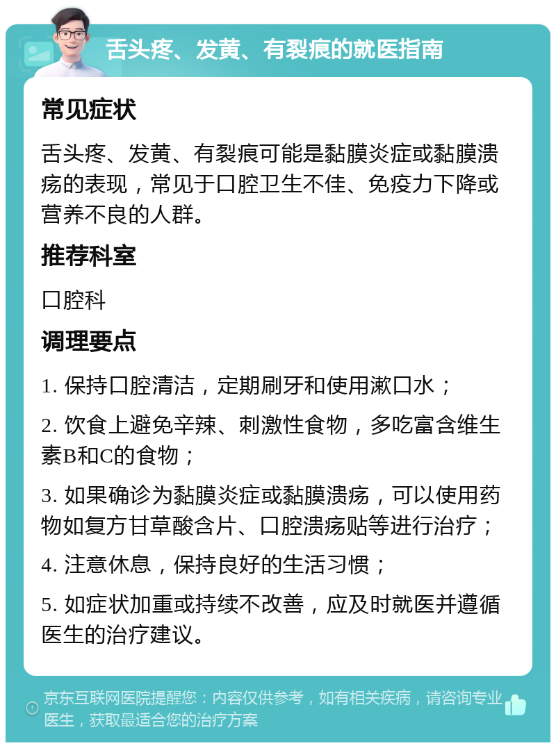 舌头疼、发黄、有裂痕的就医指南 常见症状 舌头疼、发黄、有裂痕可能是黏膜炎症或黏膜溃疡的表现，常见于口腔卫生不佳、免疫力下降或营养不良的人群。 推荐科室 口腔科 调理要点 1. 保持口腔清洁，定期刷牙和使用漱口水； 2. 饮食上避免辛辣、刺激性食物，多吃富含维生素B和C的食物； 3. 如果确诊为黏膜炎症或黏膜溃疡，可以使用药物如复方甘草酸含片、口腔溃疡贴等进行治疗； 4. 注意休息，保持良好的生活习惯； 5. 如症状加重或持续不改善，应及时就医并遵循医生的治疗建议。