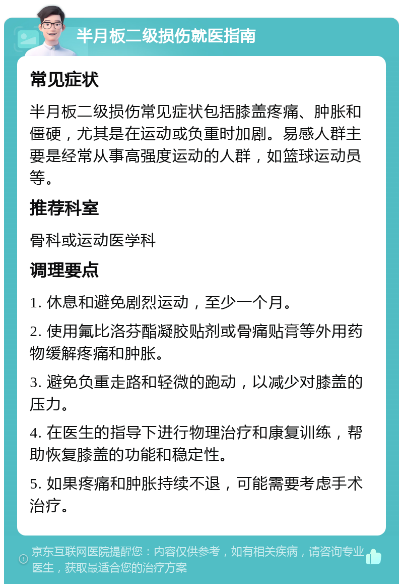 半月板二级损伤就医指南 常见症状 半月板二级损伤常见症状包括膝盖疼痛、肿胀和僵硬，尤其是在运动或负重时加剧。易感人群主要是经常从事高强度运动的人群，如篮球运动员等。 推荐科室 骨科或运动医学科 调理要点 1. 休息和避免剧烈运动，至少一个月。 2. 使用氟比洛芬酯凝胶贴剂或骨痛贴膏等外用药物缓解疼痛和肿胀。 3. 避免负重走路和轻微的跑动，以减少对膝盖的压力。 4. 在医生的指导下进行物理治疗和康复训练，帮助恢复膝盖的功能和稳定性。 5. 如果疼痛和肿胀持续不退，可能需要考虑手术治疗。