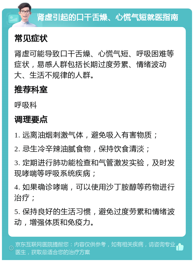 肾虚引起的口干舌燥、心慌气短就医指南 常见症状 肾虚可能导致口干舌燥、心慌气短、呼吸困难等症状，易感人群包括长期过度劳累、情绪波动大、生活不规律的人群。 推荐科室 呼吸科 调理要点 1. 远离油烟刺激气体，避免吸入有害物质； 2. 忌生冷辛辣油腻食物，保持饮食清淡； 3. 定期进行肺功能检查和气管激发实验，及时发现哮喘等呼吸系统疾病； 4. 如果确诊哮喘，可以使用沙丁胺醇等药物进行治疗； 5. 保持良好的生活习惯，避免过度劳累和情绪波动，增强体质和免疫力。