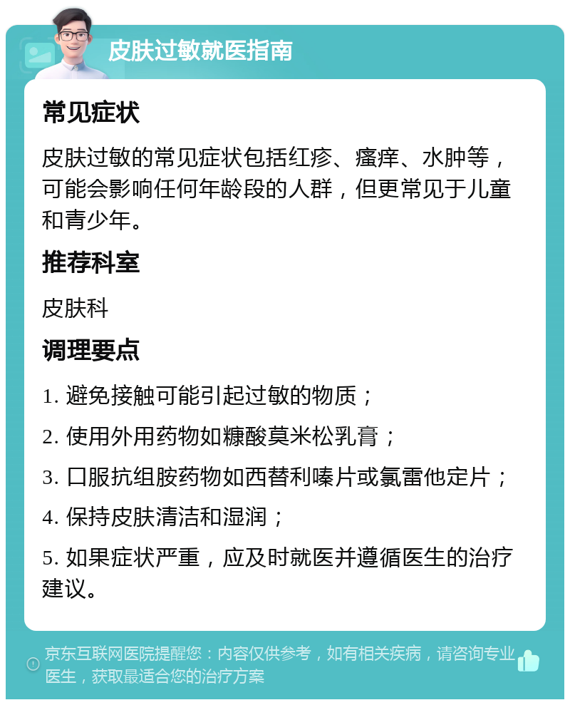 皮肤过敏就医指南 常见症状 皮肤过敏的常见症状包括红疹、瘙痒、水肿等，可能会影响任何年龄段的人群，但更常见于儿童和青少年。 推荐科室 皮肤科 调理要点 1. 避免接触可能引起过敏的物质； 2. 使用外用药物如糠酸莫米松乳膏； 3. 口服抗组胺药物如西替利嗪片或氯雷他定片； 4. 保持皮肤清洁和湿润； 5. 如果症状严重，应及时就医并遵循医生的治疗建议。