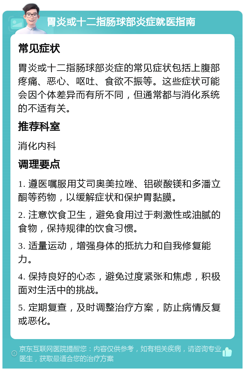 胃炎或十二指肠球部炎症就医指南 常见症状 胃炎或十二指肠球部炎症的常见症状包括上腹部疼痛、恶心、呕吐、食欲不振等。这些症状可能会因个体差异而有所不同，但通常都与消化系统的不适有关。 推荐科室 消化内科 调理要点 1. 遵医嘱服用艾司奥美拉唑、铝碳酸镁和多潘立酮等药物，以缓解症状和保护胃黏膜。 2. 注意饮食卫生，避免食用过于刺激性或油腻的食物，保持规律的饮食习惯。 3. 适量运动，增强身体的抵抗力和自我修复能力。 4. 保持良好的心态，避免过度紧张和焦虑，积极面对生活中的挑战。 5. 定期复查，及时调整治疗方案，防止病情反复或恶化。