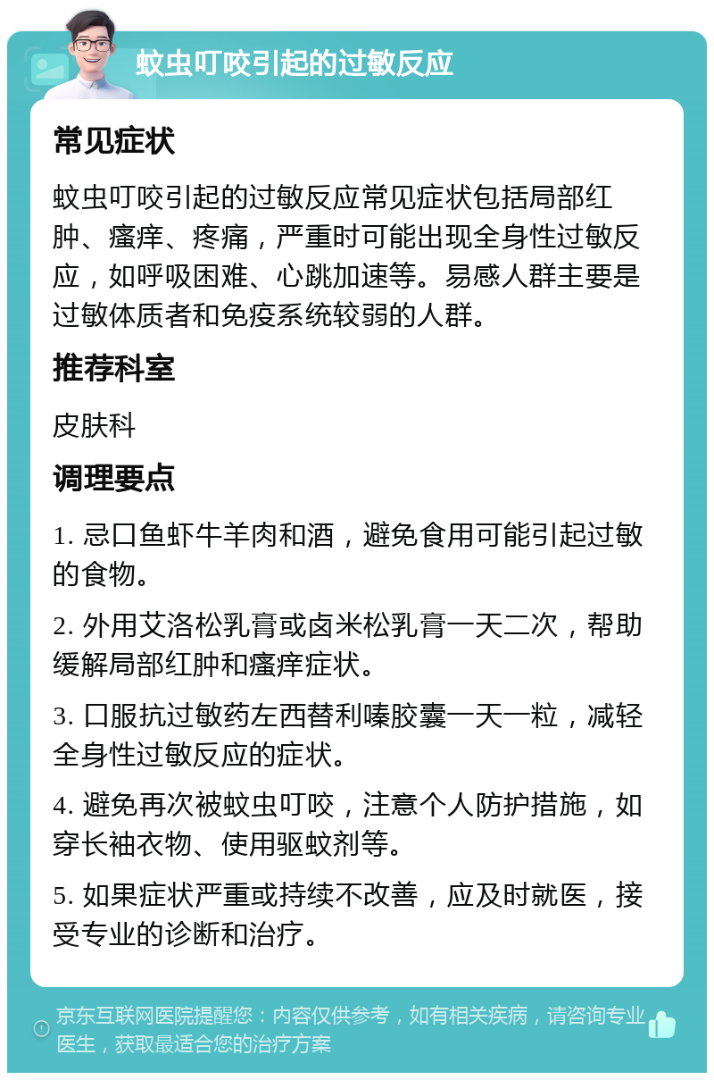 蚊虫叮咬引起的过敏反应 常见症状 蚊虫叮咬引起的过敏反应常见症状包括局部红肿、瘙痒、疼痛，严重时可能出现全身性过敏反应，如呼吸困难、心跳加速等。易感人群主要是过敏体质者和免疫系统较弱的人群。 推荐科室 皮肤科 调理要点 1. 忌口鱼虾牛羊肉和酒，避免食用可能引起过敏的食物。 2. 外用艾洛松乳膏或卤米松乳膏一天二次，帮助缓解局部红肿和瘙痒症状。 3. 口服抗过敏药左西替利嗪胶囊一天一粒，减轻全身性过敏反应的症状。 4. 避免再次被蚊虫叮咬，注意个人防护措施，如穿长袖衣物、使用驱蚊剂等。 5. 如果症状严重或持续不改善，应及时就医，接受专业的诊断和治疗。