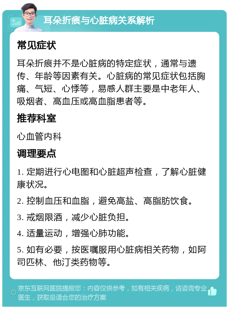 耳朵折痕与心脏病关系解析 常见症状 耳朵折痕并不是心脏病的特定症状，通常与遗传、年龄等因素有关。心脏病的常见症状包括胸痛、气短、心悸等，易感人群主要是中老年人、吸烟者、高血压或高血脂患者等。 推荐科室 心血管内科 调理要点 1. 定期进行心电图和心脏超声检查，了解心脏健康状况。 2. 控制血压和血脂，避免高盐、高脂肪饮食。 3. 戒烟限酒，减少心脏负担。 4. 适量运动，增强心肺功能。 5. 如有必要，按医嘱服用心脏病相关药物，如阿司匹林、他汀类药物等。