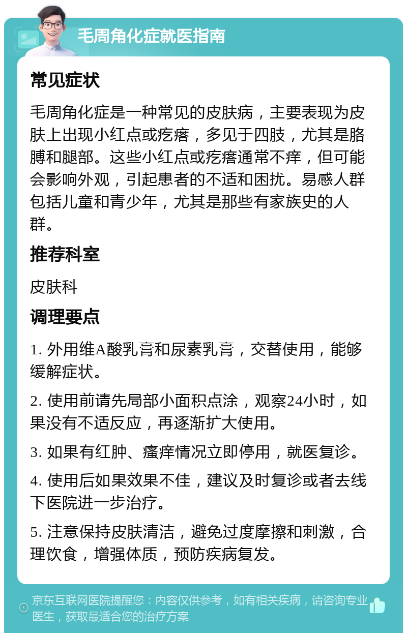 毛周角化症就医指南 常见症状 毛周角化症是一种常见的皮肤病，主要表现为皮肤上出现小红点或疙瘩，多见于四肢，尤其是胳膊和腿部。这些小红点或疙瘩通常不痒，但可能会影响外观，引起患者的不适和困扰。易感人群包括儿童和青少年，尤其是那些有家族史的人群。 推荐科室 皮肤科 调理要点 1. 外用维A酸乳膏和尿素乳膏，交替使用，能够缓解症状。 2. 使用前请先局部小面积点涂，观察24小时，如果没有不适反应，再逐渐扩大使用。 3. 如果有红肿、瘙痒情况立即停用，就医复诊。 4. 使用后如果效果不佳，建议及时复诊或者去线下医院进一步治疗。 5. 注意保持皮肤清洁，避免过度摩擦和刺激，合理饮食，增强体质，预防疾病复发。