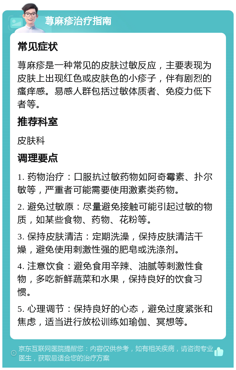 荨麻疹治疗指南 常见症状 荨麻疹是一种常见的皮肤过敏反应，主要表现为皮肤上出现红色或皮肤色的小疹子，伴有剧烈的瘙痒感。易感人群包括过敏体质者、免疫力低下者等。 推荐科室 皮肤科 调理要点 1. 药物治疗：口服抗过敏药物如阿奇霉素、扑尔敏等，严重者可能需要使用激素类药物。 2. 避免过敏原：尽量避免接触可能引起过敏的物质，如某些食物、药物、花粉等。 3. 保持皮肤清洁：定期洗澡，保持皮肤清洁干燥，避免使用刺激性强的肥皂或洗涤剂。 4. 注意饮食：避免食用辛辣、油腻等刺激性食物，多吃新鲜蔬菜和水果，保持良好的饮食习惯。 5. 心理调节：保持良好的心态，避免过度紧张和焦虑，适当进行放松训练如瑜伽、冥想等。