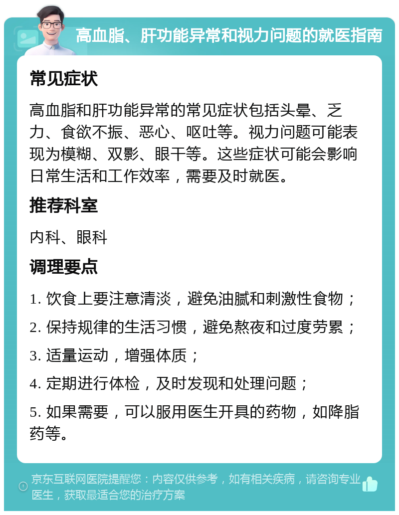 高血脂、肝功能异常和视力问题的就医指南 常见症状 高血脂和肝功能异常的常见症状包括头晕、乏力、食欲不振、恶心、呕吐等。视力问题可能表现为模糊、双影、眼干等。这些症状可能会影响日常生活和工作效率，需要及时就医。 推荐科室 内科、眼科 调理要点 1. 饮食上要注意清淡，避免油腻和刺激性食物； 2. 保持规律的生活习惯，避免熬夜和过度劳累； 3. 适量运动，增强体质； 4. 定期进行体检，及时发现和处理问题； 5. 如果需要，可以服用医生开具的药物，如降脂药等。