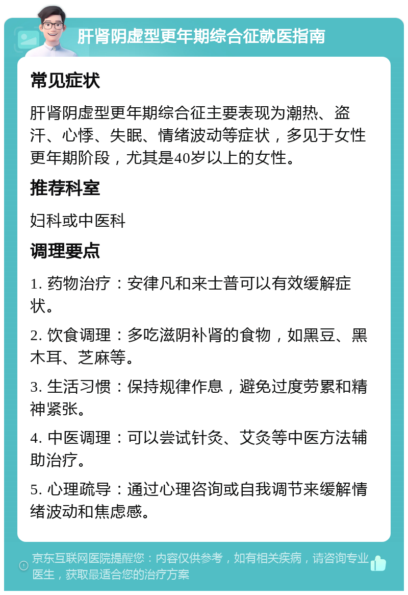 肝肾阴虚型更年期综合征就医指南 常见症状 肝肾阴虚型更年期综合征主要表现为潮热、盗汗、心悸、失眠、情绪波动等症状，多见于女性更年期阶段，尤其是40岁以上的女性。 推荐科室 妇科或中医科 调理要点 1. 药物治疗：安律凡和来士普可以有效缓解症状。 2. 饮食调理：多吃滋阴补肾的食物，如黑豆、黑木耳、芝麻等。 3. 生活习惯：保持规律作息，避免过度劳累和精神紧张。 4. 中医调理：可以尝试针灸、艾灸等中医方法辅助治疗。 5. 心理疏导：通过心理咨询或自我调节来缓解情绪波动和焦虑感。