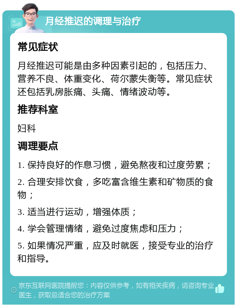 月经推迟的调理与治疗 常见症状 月经推迟可能是由多种因素引起的，包括压力、营养不良、体重变化、荷尔蒙失衡等。常见症状还包括乳房胀痛、头痛、情绪波动等。 推荐科室 妇科 调理要点 1. 保持良好的作息习惯，避免熬夜和过度劳累； 2. 合理安排饮食，多吃富含维生素和矿物质的食物； 3. 适当进行运动，增强体质； 4. 学会管理情绪，避免过度焦虑和压力； 5. 如果情况严重，应及时就医，接受专业的治疗和指导。