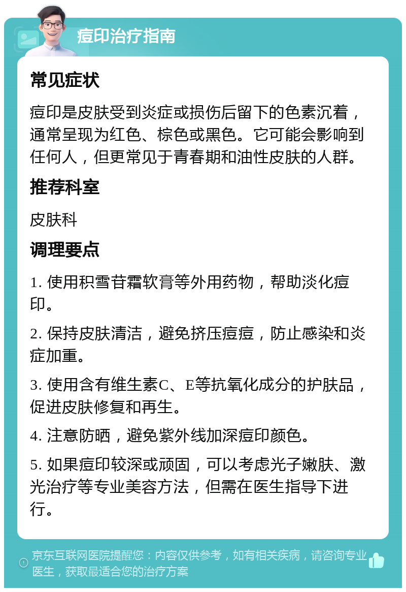 痘印治疗指南 常见症状 痘印是皮肤受到炎症或损伤后留下的色素沉着，通常呈现为红色、棕色或黑色。它可能会影响到任何人，但更常见于青春期和油性皮肤的人群。 推荐科室 皮肤科 调理要点 1. 使用积雪苷霜软膏等外用药物，帮助淡化痘印。 2. 保持皮肤清洁，避免挤压痘痘，防止感染和炎症加重。 3. 使用含有维生素C、E等抗氧化成分的护肤品，促进皮肤修复和再生。 4. 注意防晒，避免紫外线加深痘印颜色。 5. 如果痘印较深或顽固，可以考虑光子嫩肤、激光治疗等专业美容方法，但需在医生指导下进行。