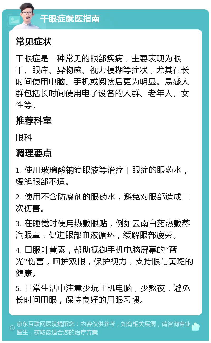 干眼症就医指南 常见症状 干眼症是一种常见的眼部疾病，主要表现为眼干、眼痒、异物感、视力模糊等症状，尤其在长时间使用电脑、手机或阅读后更为明显。易感人群包括长时间使用电子设备的人群、老年人、女性等。 推荐科室 眼科 调理要点 1. 使用玻璃酸钠滴眼液等治疗干眼症的眼药水，缓解眼部不适。 2. 使用不含防腐剂的眼药水，避免对眼部造成二次伤害。 3. 在睡觉时使用热敷眼贴，例如云南白药热敷蒸汽眼罩，促进眼部血液循环，缓解眼部疲劳。 4. 口服叶黄素，帮助抵御手机电脑屏幕的“蓝光”伤害，呵护双眼，保护视力，支持眼与黄斑的健康。 5. 日常生活中注意少玩手机电脑，少熬夜，避免长时间用眼，保持良好的用眼习惯。