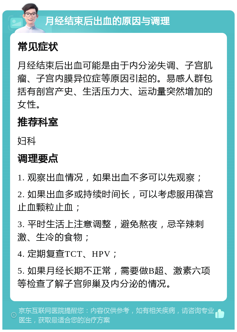 月经结束后出血的原因与调理 常见症状 月经结束后出血可能是由于内分泌失调、子宫肌瘤、子宫内膜异位症等原因引起的。易感人群包括有剖宫产史、生活压力大、运动量突然增加的女性。 推荐科室 妇科 调理要点 1. 观察出血情况，如果出血不多可以先观察； 2. 如果出血多或持续时间长，可以考虑服用葆宫止血颗粒止血； 3. 平时生活上注意调整，避免熬夜，忌辛辣刺激、生冷的食物； 4. 定期复查TCT、HPV； 5. 如果月经长期不正常，需要做B超、激素六项等检查了解子宫卵巢及内分泌的情况。