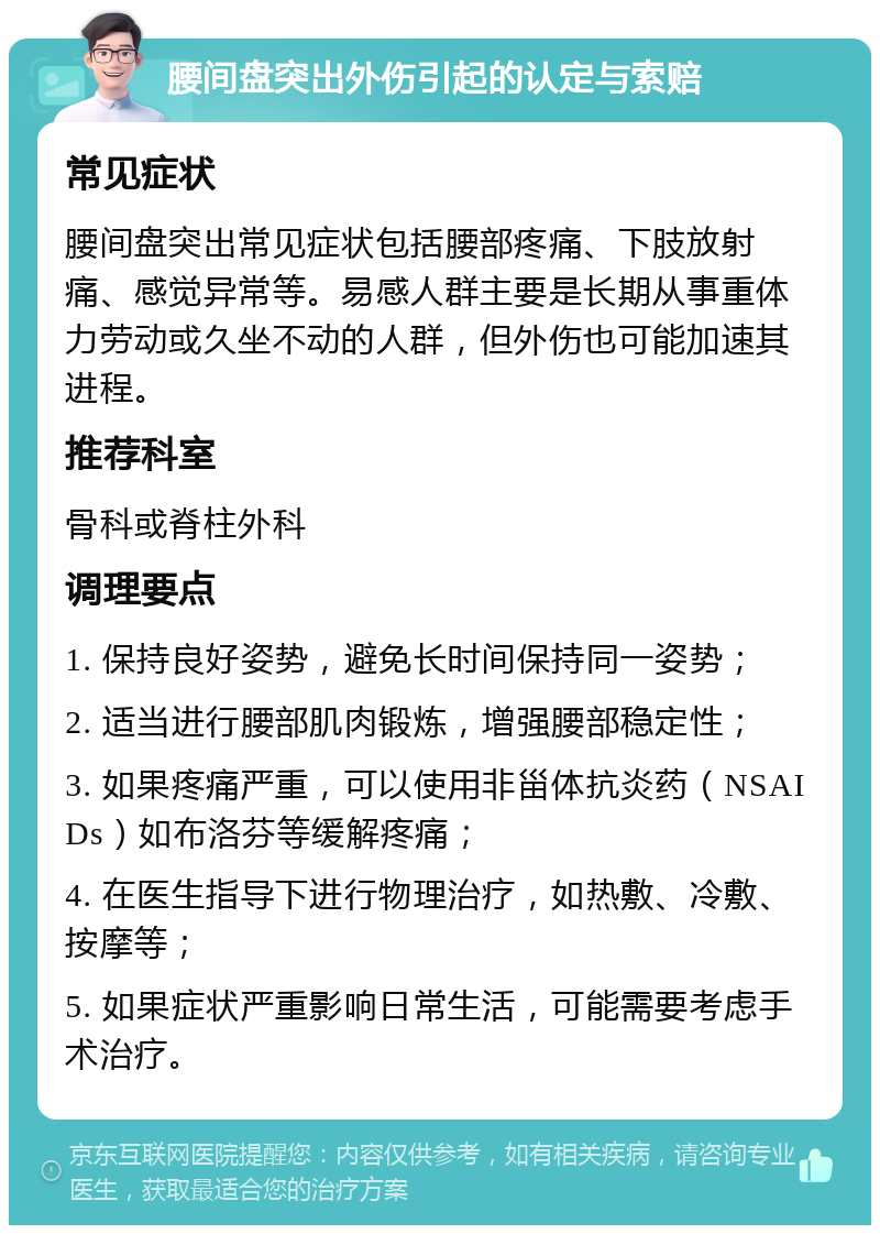 腰间盘突出外伤引起的认定与索赔 常见症状 腰间盘突出常见症状包括腰部疼痛、下肢放射痛、感觉异常等。易感人群主要是长期从事重体力劳动或久坐不动的人群，但外伤也可能加速其进程。 推荐科室 骨科或脊柱外科 调理要点 1. 保持良好姿势，避免长时间保持同一姿势； 2. 适当进行腰部肌肉锻炼，增强腰部稳定性； 3. 如果疼痛严重，可以使用非甾体抗炎药（NSAIDs）如布洛芬等缓解疼痛； 4. 在医生指导下进行物理治疗，如热敷、冷敷、按摩等； 5. 如果症状严重影响日常生活，可能需要考虑手术治疗。