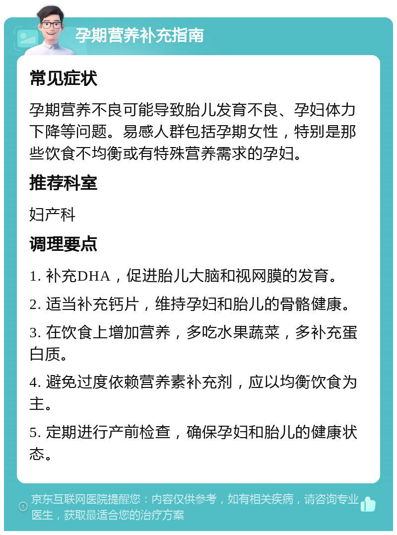 孕期营养补充指南 常见症状 孕期营养不良可能导致胎儿发育不良、孕妇体力下降等问题。易感人群包括孕期女性，特别是那些饮食不均衡或有特殊营养需求的孕妇。 推荐科室 妇产科 调理要点 1. 补充DHA，促进胎儿大脑和视网膜的发育。 2. 适当补充钙片，维持孕妇和胎儿的骨骼健康。 3. 在饮食上增加营养，多吃水果蔬菜，多补充蛋白质。 4. 避免过度依赖营养素补充剂，应以均衡饮食为主。 5. 定期进行产前检查，确保孕妇和胎儿的健康状态。