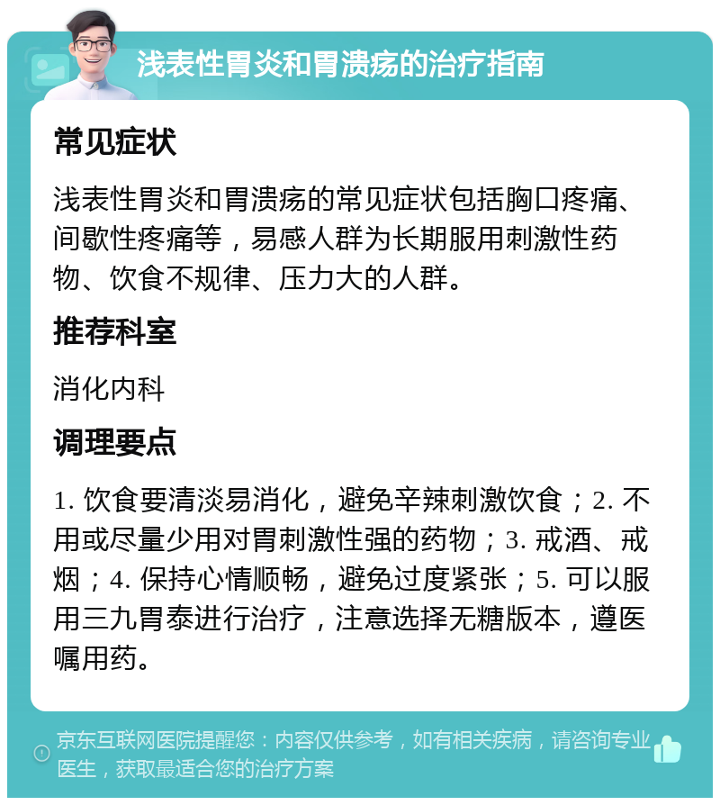 浅表性胃炎和胃溃疡的治疗指南 常见症状 浅表性胃炎和胃溃疡的常见症状包括胸口疼痛、间歇性疼痛等，易感人群为长期服用刺激性药物、饮食不规律、压力大的人群。 推荐科室 消化内科 调理要点 1. 饮食要清淡易消化，避免辛辣刺激饮食；2. 不用或尽量少用对胃刺激性强的药物；3. 戒酒、戒烟；4. 保持心情顺畅，避免过度紧张；5. 可以服用三九胃泰进行治疗，注意选择无糖版本，遵医嘱用药。