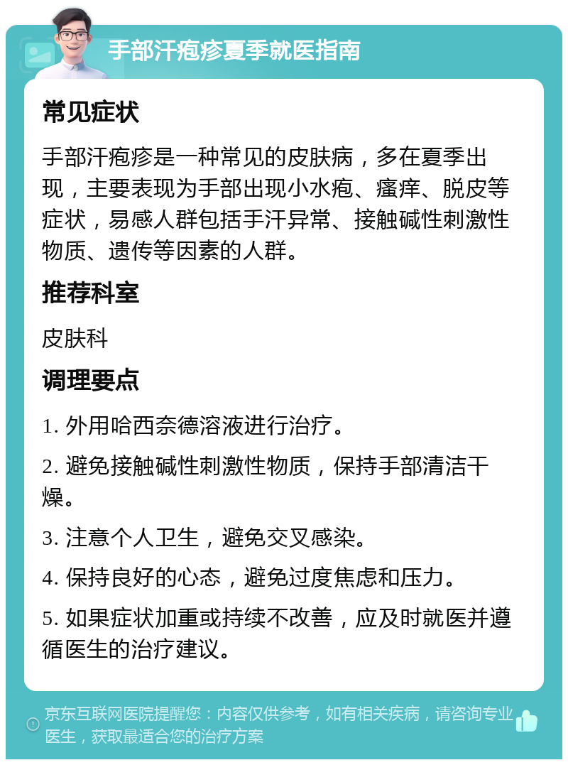 手部汗疱疹夏季就医指南 常见症状 手部汗疱疹是一种常见的皮肤病，多在夏季出现，主要表现为手部出现小水疱、瘙痒、脱皮等症状，易感人群包括手汗异常、接触碱性刺激性物质、遗传等因素的人群。 推荐科室 皮肤科 调理要点 1. 外用哈西奈德溶液进行治疗。 2. 避免接触碱性刺激性物质，保持手部清洁干燥。 3. 注意个人卫生，避免交叉感染。 4. 保持良好的心态，避免过度焦虑和压力。 5. 如果症状加重或持续不改善，应及时就医并遵循医生的治疗建议。