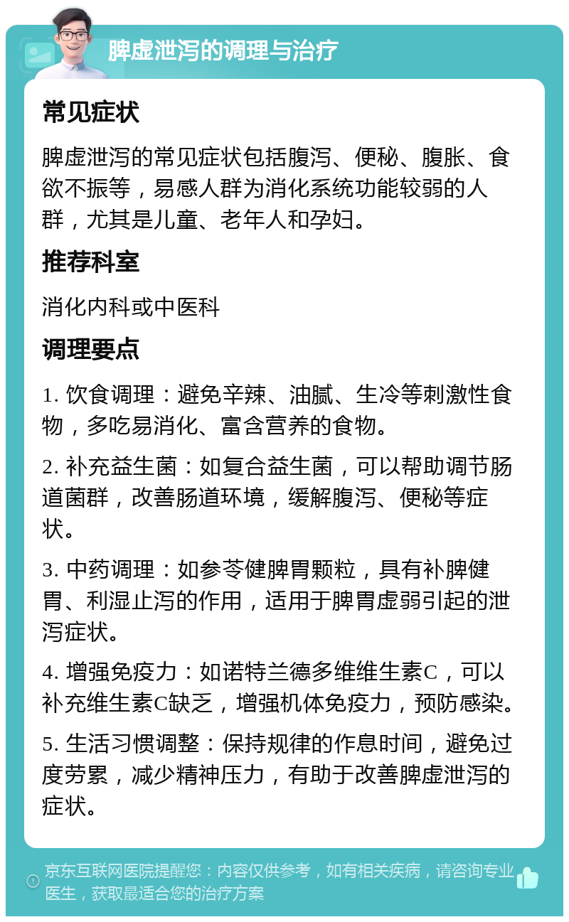 脾虚泄泻的调理与治疗 常见症状 脾虚泄泻的常见症状包括腹泻、便秘、腹胀、食欲不振等，易感人群为消化系统功能较弱的人群，尤其是儿童、老年人和孕妇。 推荐科室 消化内科或中医科 调理要点 1. 饮食调理：避免辛辣、油腻、生冷等刺激性食物，多吃易消化、富含营养的食物。 2. 补充益生菌：如复合益生菌，可以帮助调节肠道菌群，改善肠道环境，缓解腹泻、便秘等症状。 3. 中药调理：如参苓健脾胃颗粒，具有补脾健胃、利湿止泻的作用，适用于脾胃虚弱引起的泄泻症状。 4. 增强免疫力：如诺特兰德多维维生素C，可以补充维生素C缺乏，增强机体免疫力，预防感染。 5. 生活习惯调整：保持规律的作息时间，避免过度劳累，减少精神压力，有助于改善脾虚泄泻的症状。