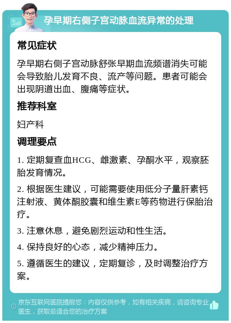 孕早期右侧子宫动脉血流异常的处理 常见症状 孕早期右侧子宫动脉舒张早期血流频谱消失可能会导致胎儿发育不良、流产等问题。患者可能会出现阴道出血、腹痛等症状。 推荐科室 妇产科 调理要点 1. 定期复查血HCG、雌激素、孕酮水平，观察胚胎发育情况。 2. 根据医生建议，可能需要使用低分子量肝素钙注射液、黄体酮胶囊和维生素E等药物进行保胎治疗。 3. 注意休息，避免剧烈运动和性生活。 4. 保持良好的心态，减少精神压力。 5. 遵循医生的建议，定期复诊，及时调整治疗方案。