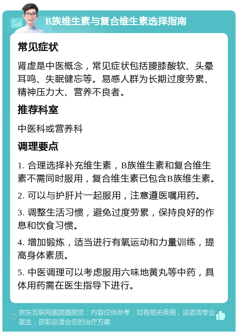 B族维生素与复合维生素选择指南 常见症状 肾虚是中医概念，常见症状包括腰膝酸软、头晕耳鸣、失眠健忘等。易感人群为长期过度劳累、精神压力大、营养不良者。 推荐科室 中医科或营养科 调理要点 1. 合理选择补充维生素，B族维生素和复合维生素不需同时服用，复合维生素已包含B族维生素。 2. 可以与护肝片一起服用，注意遵医嘱用药。 3. 调整生活习惯，避免过度劳累，保持良好的作息和饮食习惯。 4. 增加锻炼，适当进行有氧运动和力量训练，提高身体素质。 5. 中医调理可以考虑服用六味地黄丸等中药，具体用药需在医生指导下进行。